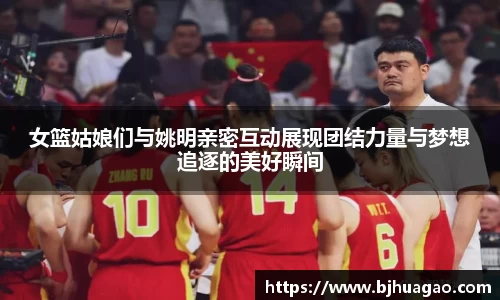 女篮姑娘们与姚明亲密互动展现团结力量与梦想追逐的美好瞬间
