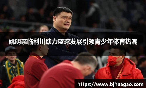 姚明亲临利川助力篮球发展引领青少年体育热潮