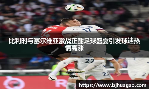 比利时与塞尔维亚激战正酣足球盛宴引发球迷热情高涨